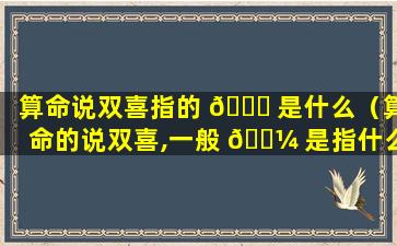 算命说双喜指的 🐅 是什么（算命的说双喜,一般 🐼 是指什么喜）